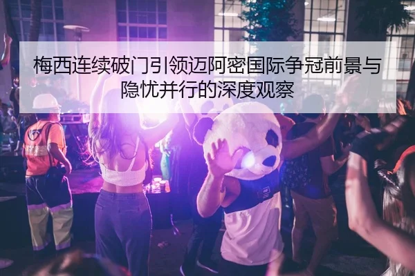 梅西连续破门引领迈阿密国际争冠前景与隐忧并行的深度观察